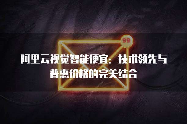 阿里云视觉智能便宜:技术领先与普惠价格的完美结合