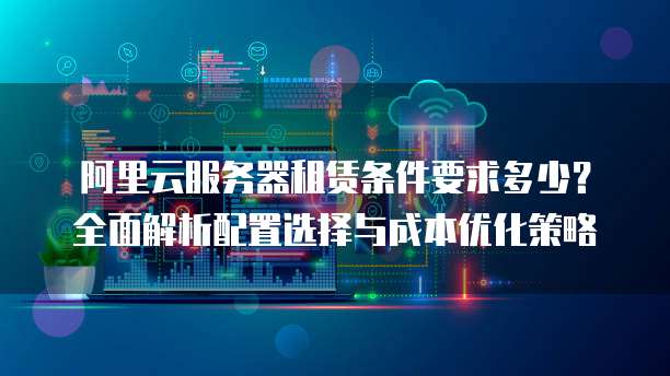 阿里云服务器租赁条件要求多少?全面解析配置选择与成本优化策略