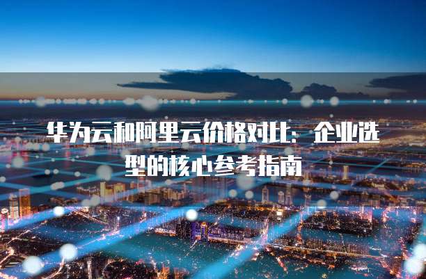 华为云和阿里云价格对比:企业选型的核心参考指南