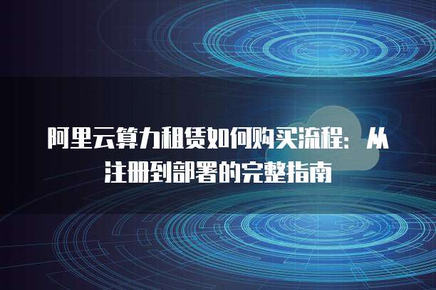 阿里云算力租赁如何购买流程:从注册到部署的完整指南