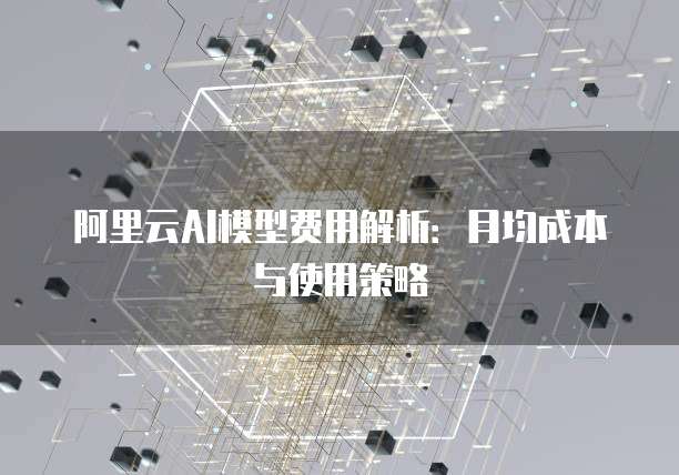阿里云AI模型费用解析:月均成本与使用策略