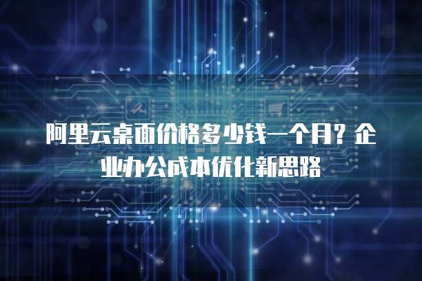 阿里云桌面价格多少钱一个月？企业办公成本优化新思路