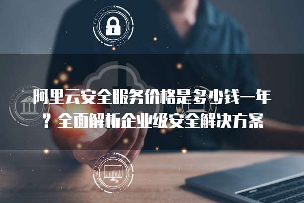 阿里云安全服务价格是多少钱一年?全面解析企业级安全解决方案