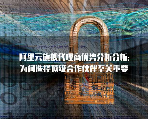 阿里云旗舰代理商优势分析分析:为何选择顶级合作伙伴至关重要