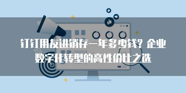 钉钉用友进销存一年多少钱?企业数字化转型的高性价比之选