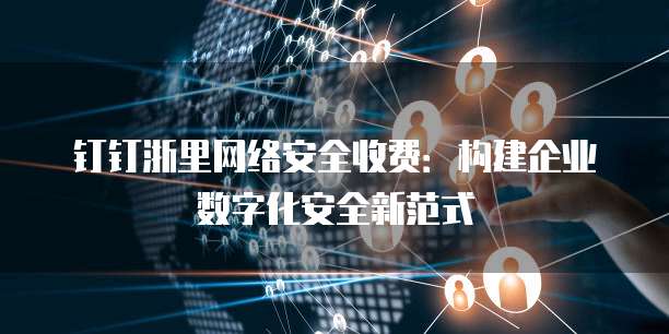 钉钉浙里网络安全收费：构建企业数字化安全新范式