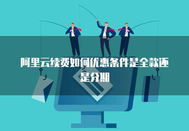 阿里云续费如何优惠条件是全款还是分期