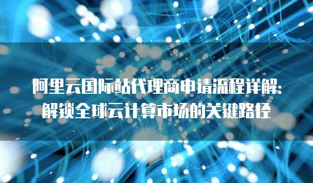 阿里云国际站代理商申请流程详解:解锁全球云计算市场的关键路径