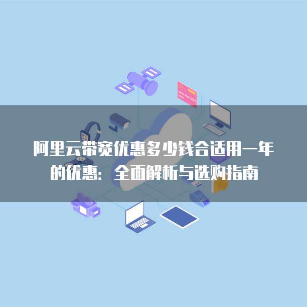 阿里云带宽优惠多少钱合适用一年的优惠:全面解析与选购指南