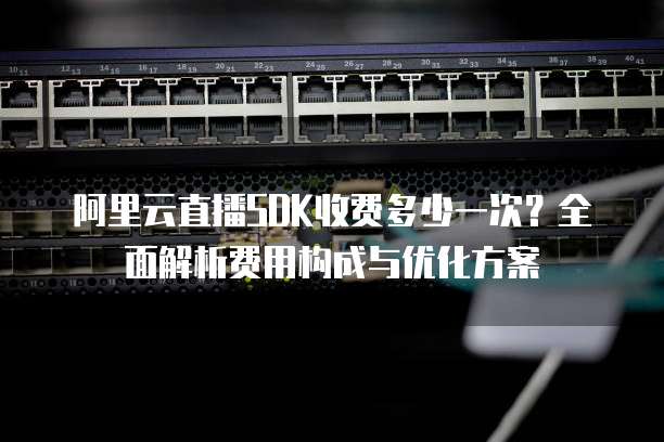 阿里云直播SDK收费多少一次?全面解析费用构成与优化方案
