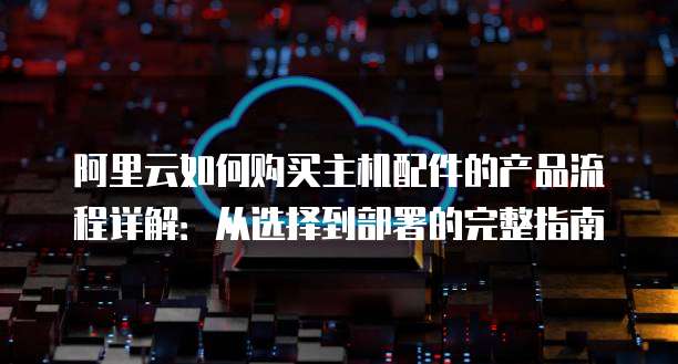 阿里云如何购买主机配件的产品流程详解:从选择到部署的完整指南