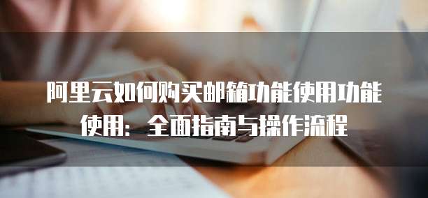 阿里云如何购买邮箱功能使用功能使用:全面指南与操作流程
