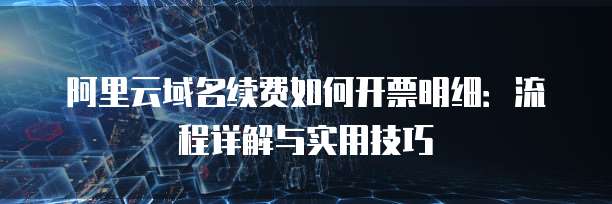 阿里云域名续费如何开票明细:流程详解与实用技巧
