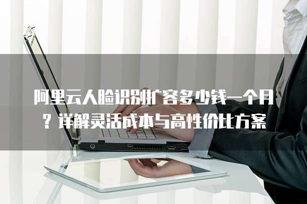 阿里云人脸识别扩容多少钱一个月?详解灵活成本与高性价比方案