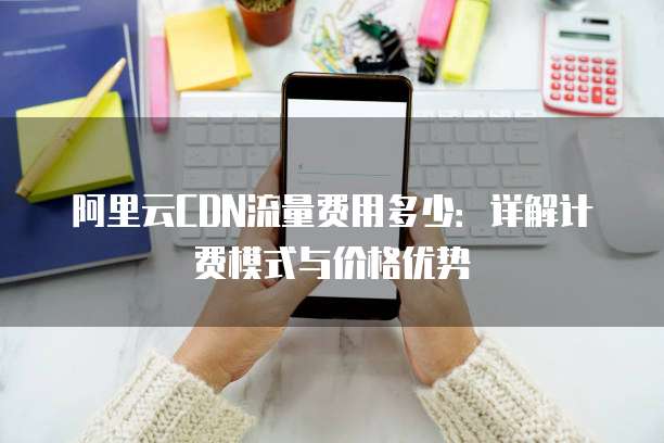 阿里云CDN流量费用多少:详解计费模式与价格优势