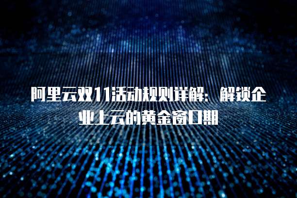 阿里云双11活动规则详解:解锁企业上云的黄金窗口期