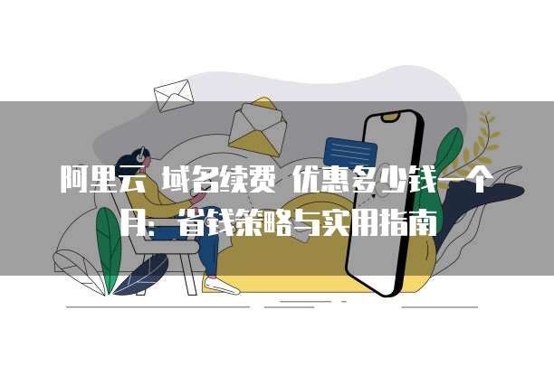 阿里云 域名续费 优惠多少钱一个月:省钱策略与实用指南