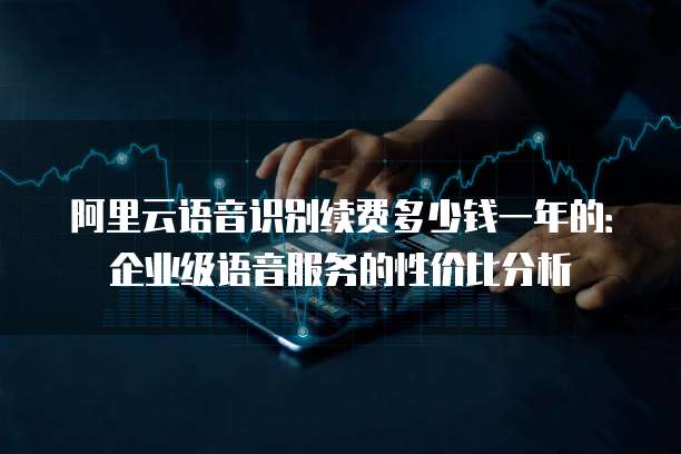 阿里云语音识别续费多少钱一年的:企业级语音服务的性价比分析