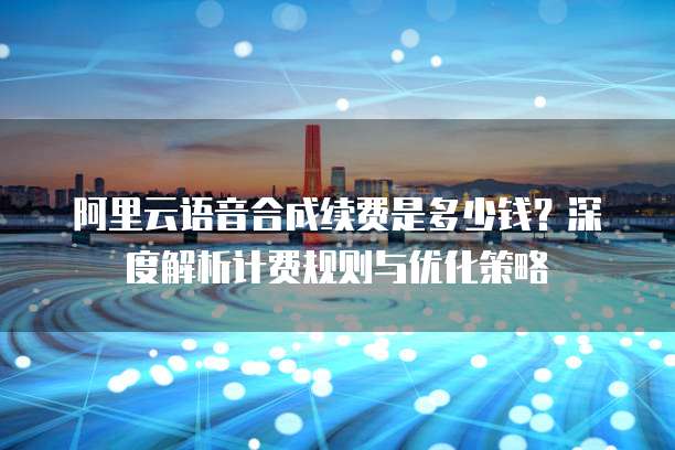 阿里云语音合成续费是多少钱?深度解析计费规则与优化策略