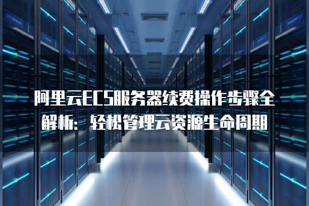 阿里云ECS服务器续费操作步骤全解析：轻松管理云资源生命周期