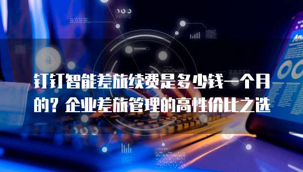 钉钉智能差旅续费是多少钱一个月的?企业差旅管理的高性价比之选