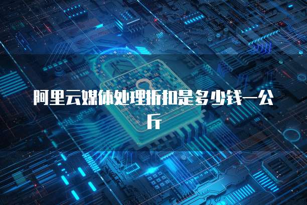 阿里云媒体处理折扣是多少钱一公斤