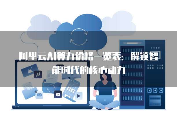 阿里云AI算力价格一览表:解锁智能时代的核心动力