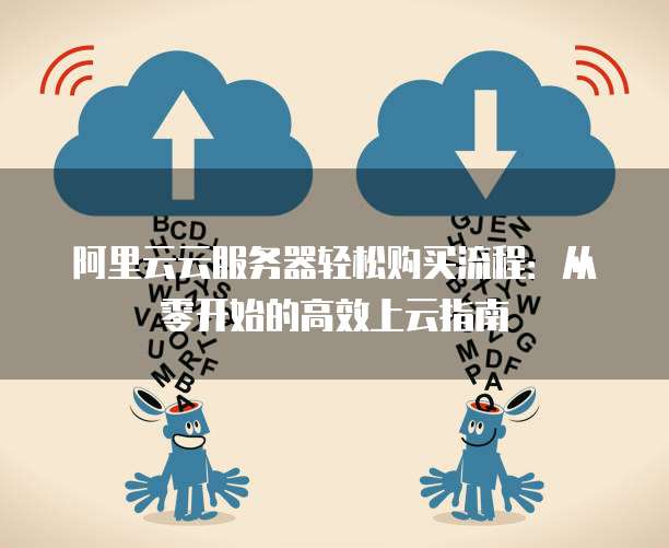 阿里云云服务器轻松购买流程:从零开始的高效上云指南