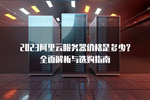 2023阿里云服务器价格是多少?全面解析与选购指南