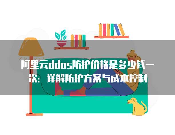 阿里云ddos防护价格是多少钱一次：详解防护方案与成本控制