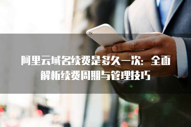 阿里云域名续费是多久一次：全面解析续费周期与管理技巧