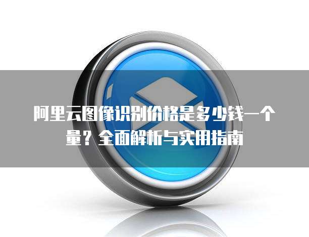 阿里云图像识别价格是多少钱一个量？全面解析与实用指南