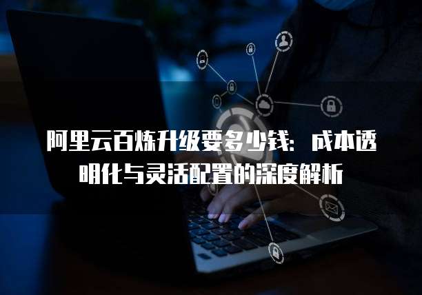 阿里云百炼升级要多少钱:成本透明化与灵活配置的深度解析
