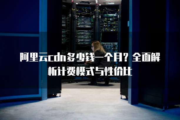 阿里云cdn多少钱一个月?全面解析计费模式与性价比