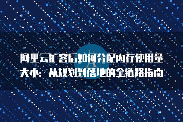 阿里云扩容后如何分配内存使用量大小：从规划到落地的全链路指南