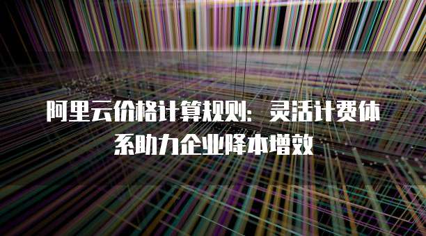 阿里云价格计算规则:灵活计费体系助力企业降本增效