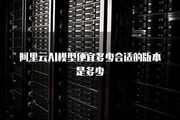 阿里云AI模型便宜多少合适的版本是多少