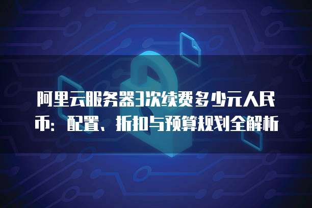 阿里云服务器3次续费多少元人民币:配置、折扣与预算规划全解析