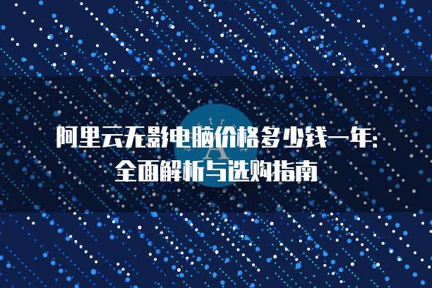 阿里云无影电脑价格多少钱一年:全面解析与选购指南