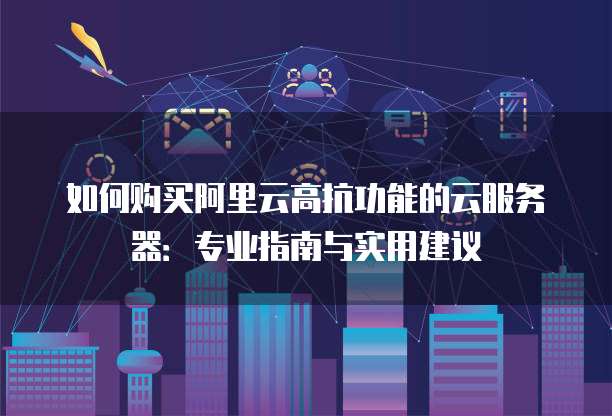 如何购买阿里云高抗功能的云服务器:专业指南与实用建议