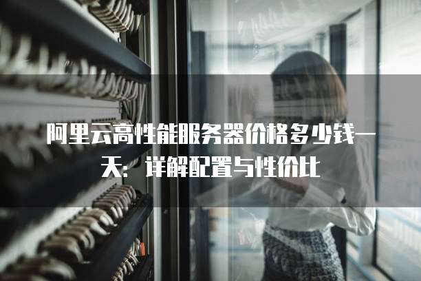 阿里云高性能服务器价格多少钱一天:详解配置与性价比