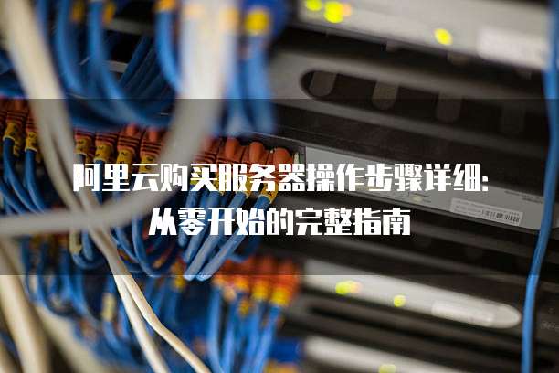 阿里云购买服务器操作步骤详细:从零开始的完整指南