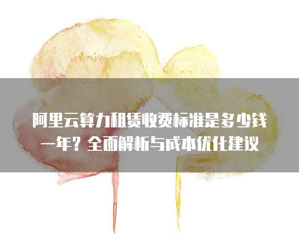 阿里云算力租赁收费标准是多少钱一年?全面解析与成本优化建议