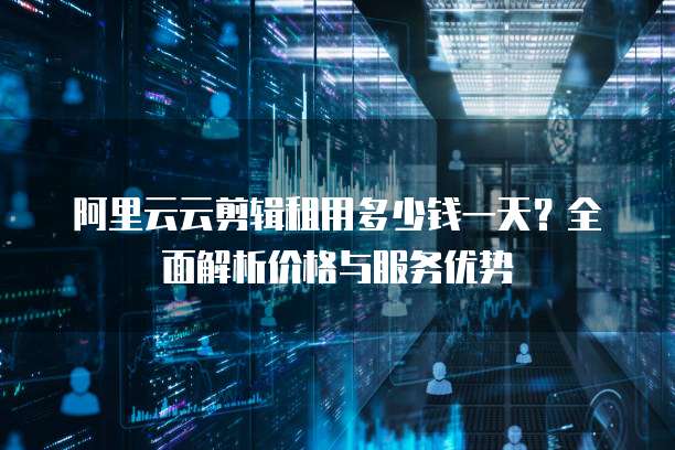 阿里云云剪辑租用多少钱一天?全面解析价格与服务优势