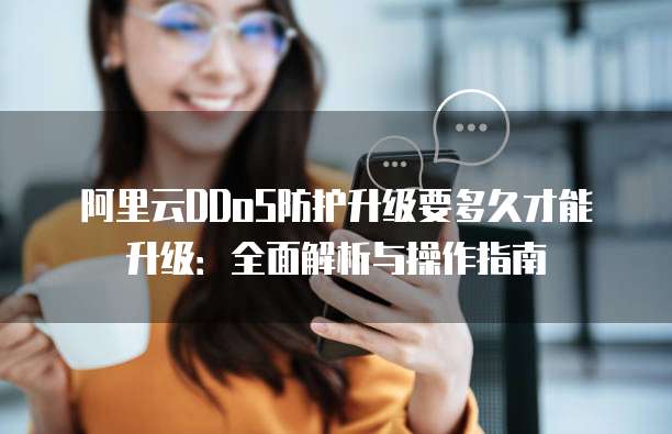 阿里云DDoS防护升级要多久才能升级：全面解析与操作指南