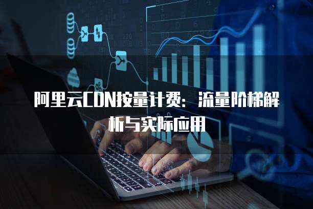 阿里云CDN按量计费：流量阶梯解析与实际应用