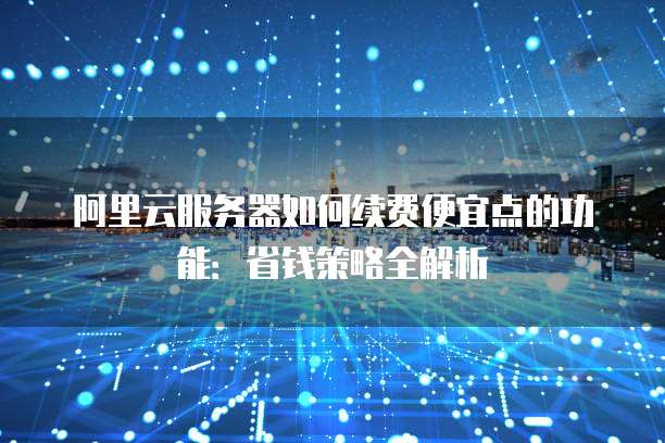 阿里云服务器如何续费便宜点的功能:省钱策略全解析