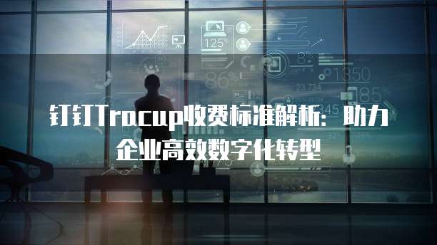钉钉Tracup收费标准解析:助力企业高效数字化转型