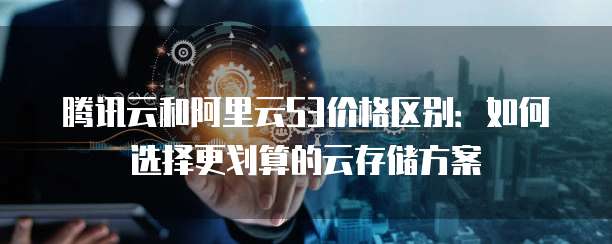腾讯云和阿里云S3价格区别:如何选择更划算的云存储方案