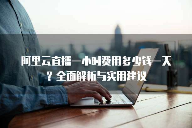 阿里云直播一小时费用多少钱一天?全面解析与实用建议